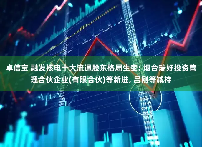 卓信宝 融发核电十大流通股东格局生变: 烟台瑞好投资管理合伙企业(有限合伙)等新进, 吕刚等减持