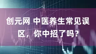 创元网 中医养生常见误区，你中招了吗？