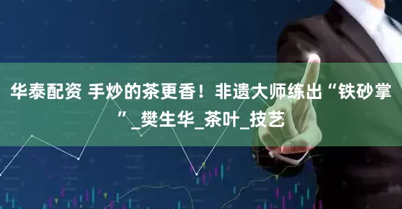 华泰配资 手炒的茶更香！非遗大师练出“铁砂掌”_樊生华_茶叶_技艺