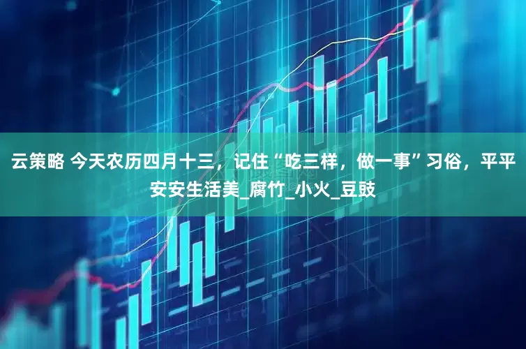 云策略 今天农历四月十三，记住“吃三样，做一事”习俗，平平安安生活美_腐竹_小火_豆豉