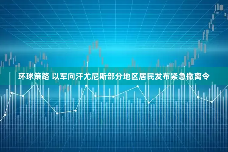 环球策路 以军向汗尤尼斯部分地区居民发布紧急撤离令