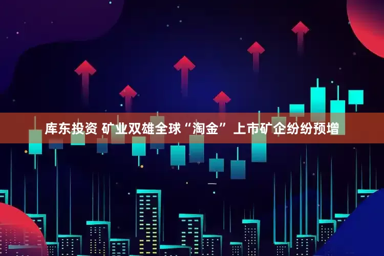 库东投资 矿业双雄全球“淘金” 上市矿企纷纷预增