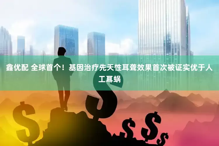 鑫优配 全球首个！基因治疗先天性耳聋效果首次被证实优于人工耳蜗