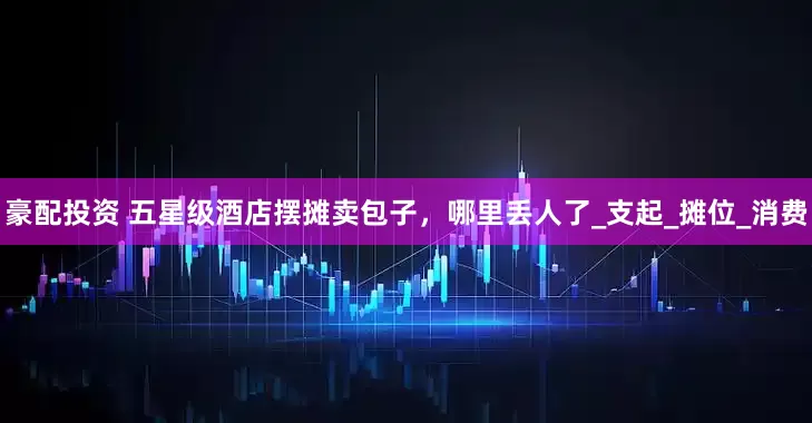 豪配投资 五星级酒店摆摊卖包子，哪里丢人了_支起_摊位_消费