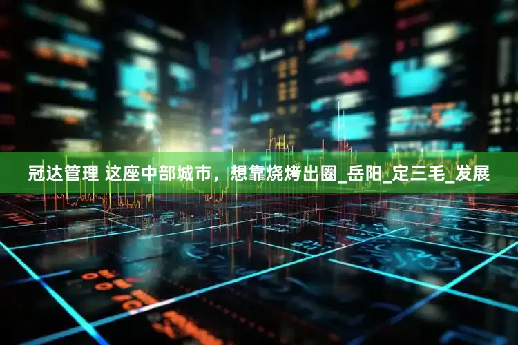 冠达管理 这座中部城市，想靠烧烤出圈_岳阳_定三毛_发展
