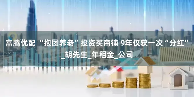 富腾优配 “抱团养老”投资买商铺 9年仅获一次“分红”_胡先生_年租金_公司