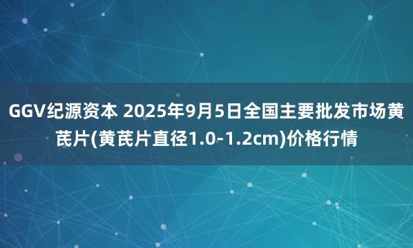 GGV纪源资本 2025年9月5日全国主要批发市场黄芪片(黄芪片直径1.0-1.2cm)价格行情