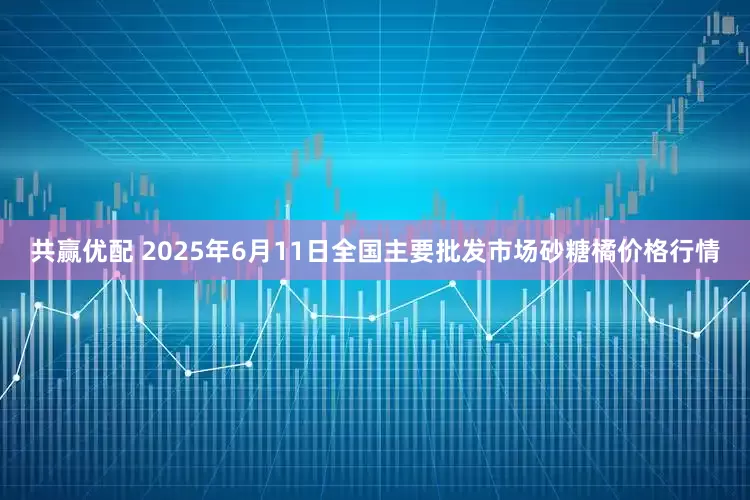 共赢优配 2025年6月11日全国主要批发市场砂糖橘价格行情