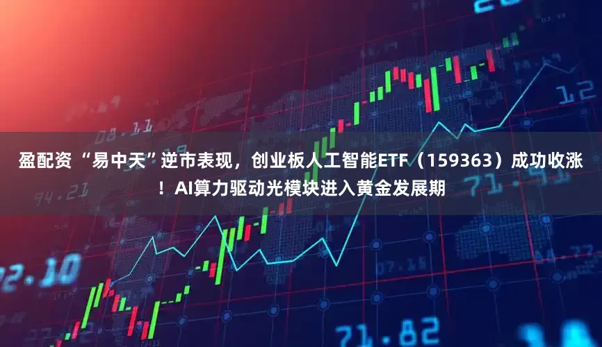 盈配资 “易中天”逆市表现，创业板人工智能ETF（159363）成功收涨！AI算力驱动光模块进入黄金发展期