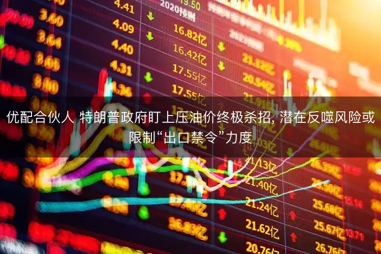 优配合伙人 特朗普政府盯上压油价终极杀招, 潜在反噬风险或限制“出口禁令”力度