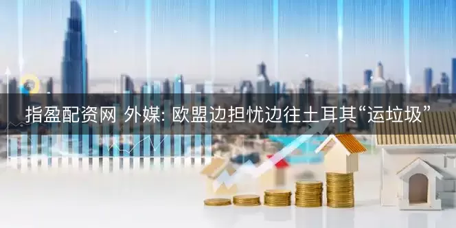 指盈配资网 外媒: 欧盟边担忧边往土耳其“运垃圾”